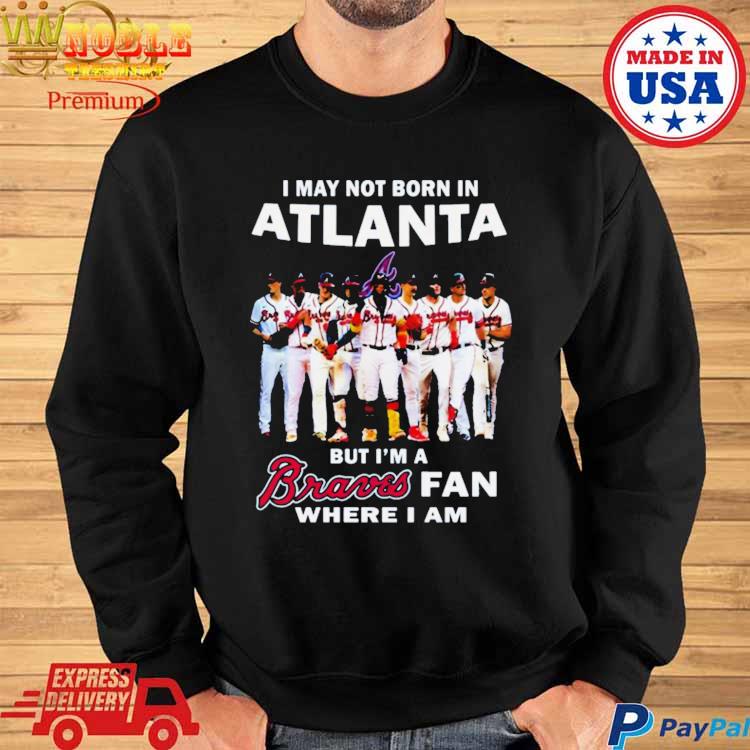 Official i may not born in atlanta but I'm a braves fan where I am shirt,  hoodie, sweater, long sleeve and tank top