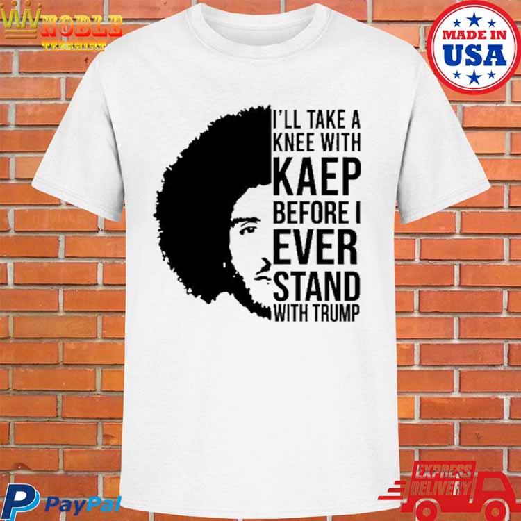 I'll Take A Knee With Kaep Before I Ever Stand With Trump T Shirt - Sgatee